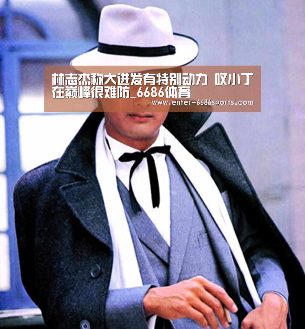 林志杰称大迸发有特别动力 叹小丁在巅峰很难防_6686体育(图1) 6686体育