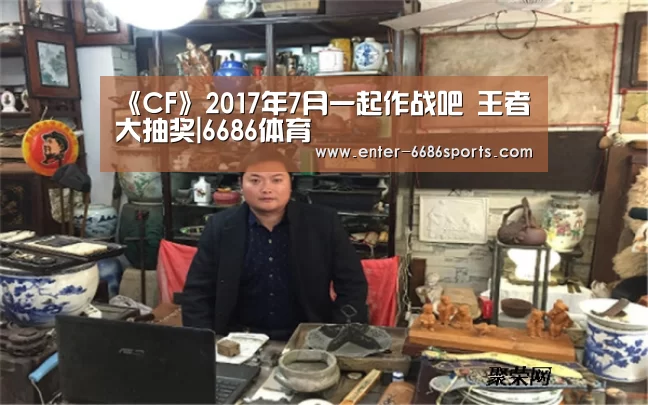 《CF》2017年7月一起作战吧 王者大抽奖|6686体育(图2) 6686体育